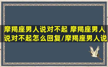 摩羯座男人说对不起 摩羯座男人说对不起怎么回复/摩羯座男人说对不起 摩羯座男人说对不起怎么回复-我的网站